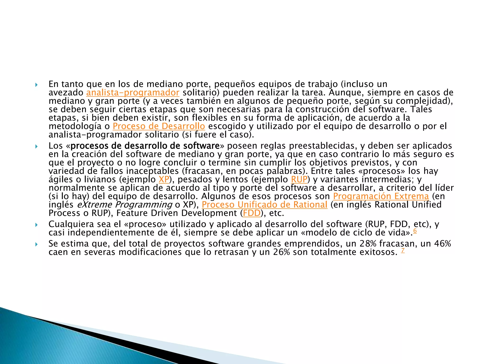    En tanto que en los de mediano porte, pequeños equipos de trabajo (incluso un
    avezado analista-programador solitario) pueden realizar la tarea. Aunque, siempre en casos de
    mediano y gran porte (y a veces también en algunos de pequeño porte, según su complejidad),
    se deben seguir ciertas etapas que son necesarias para la construcción del software. Tales
    etapas, si bien deben existir, son flexibles en su forma de aplicación, de acuerdo a la
    metodología o Proceso de Desarrollo escogido y utilizado por el equipo de desarrollo o por el
    analista-programador solitario (si fuere el caso).
   Los «procesos de desarrollo de software» poseen reglas preestablecidas, y deben ser aplicados
    en la creación del software de mediano y gran porte, ya que en caso contrario lo más seguro es
    que el proyecto o no logre concluir o termine sin cumplir los objetivos previstos, y con
    variedad de fallos inaceptables (fracasan, en pocas palabras). Entre tales «procesos» los hay
    ágiles o livianos (ejemplo XP), pesados y lentos (ejemplo RUP) y variantes intermedias; y
    normalmente se aplican de acuerdo al tipo y porte del software a desarrollar, a criterio del líder
    (si lo hay) del equipo de desarrollo. Algunos de esos procesos son Programación Extrema (en
    inglés eXtreme Programming o XP), Proceso Unificado de Rational (en inglés Rational Unified
    Process o RUP), Feature Driven Development (FDD), etc.
   Cualquiera sea el «proceso» utilizado y aplicado al desarrollo del software (RUP, FDD, etc), y
    casi independientemente de él, siempre se debe aplicar un «modelo de ciclo de vida».6
   Se estima que, del total de proyectos software grandes emprendidos, un 28% fracasan, un 46%
    caen en severas modificaciones que lo retrasan y un 26% son totalmente exitosos. 7
 