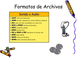 Formatos de Archivos
               Sonido o Audio
•   AIFF nativo de Macintosh
•   AMR formato utilizado por varios teléfonos celulares
•   AU nativo de SUN compatible con varios S.O.
•   MID o MIDI sonidos sintetizados
•   MP3 excelente calidad
•   OGG formato libre
•   RA o RAM o RM reproduce en tiempo real
•   SND baja calidad
•   WAV nativo de Windows
•   WMA nativo Windows Media Audio
 