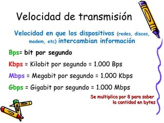 Velocidad de transmisión
 Velocidad en que los dispositivos (redes, discos,
      modem, etc) intercambian información

Bps= bit por segundo
Kbps = Kilobit por segundo = 1.000 Bps
Mbps = Megabit por segundo = 1.000 Kbps
Gbps = Gigabit por segundo = 1.000 Mbps
                            Se multiplica por 8 para saber
                                       la cantidad en bytes
 