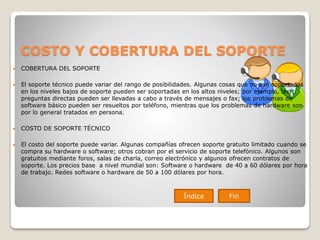 COSTO Y COBERTURA DEL SOPORTE
 COBERTURA DEL SOPORTE
 El soporte técnico puede variar del rango de posibilidades. Algunas cosas que no son soportadas
en los niveles bajos de soporte pueden ser soportadas en los altos niveles; por ejemplo, las
preguntas directas pueden ser llevadas a cabo a través de mensajes o fax; los problemas de
software básico pueden ser resueltos por teléfono, mientras que los problemas de hardware son
por lo general tratados en persona.
 COSTO DE SOPORTE TÉCNICO
 El costo del soporte puede variar. Algunas compañías ofrecen soporte gratuito limitado cuando se
compra su hardware o software; otros cobran por el servicio de soporte telefónico. Algunos son
gratuitos mediante foros, salas de charla, correo electrónico y algunos ofrecen contratos de
soporte. Los precios base a nivel mundial son: Software o hardware de 40 a 60 dólares por hora
de trabajo. Redes software o hardware de 50 a 100 dólares por hora.
Índice Fin
 