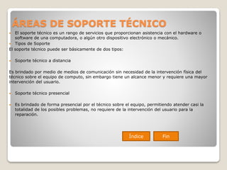 ÁREAS DE SOPORTE TÉCNICO
 El soporte técnico es un rango de servicios que proporcionan asistencia con el hardware o
software de una computadora, o algún otro dispositivo electrónico o mecánico.
 Tipos de Soporte
El soporte técnico puede ser básicamente de dos tipos:
 Soporte técnico a distancia
Es brindado por medio de medios de comunicación sin necesidad de la intervención física del
técnico sobre el equipo de computo, sin embargo tiene un alcance menor y requiere una mayor
intervención del usuario.
 Soporte técnico presencial
 Es brindado de forma presencial por el técnico sobre el equipo, permitiendo atender casi la
totalidad de los posibles problemas, no requiere de la intervención del usuario para la
reparación.
Índice Fin
 