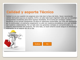 Calidad y soporte Técnico
 Calidad no es una cuestión de exigencia sino más bien la llave del éxito. Quien recomienda
calidad demuestra que es un experto. Al fin y al cabo todo buen ingeniero sabe que se necesitan
componentes excelentes para tener buenos resultados. En la lucha por conseguir ventas y
beneficios no es normal mantenerse 30 años en relaciones comerciales, por todo ello apostamos
por la continuidad y la estrecha cooperación no sólo con nuestros proveedores sino que también
con nuestros colaboradores. Por un lado esto nos garantiza ventajas en competitividad y la
máxima disponibilidad del producto. Por otro lado, un buen entorno social asegura la eficiencia y
motivación en el negocio del día al día
Índice fin
 