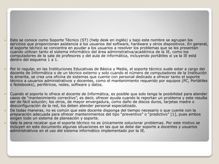  Esto se conoce como Soporte Técnico (ST) (help desk en inglés) y bajo este nombre se agrupan los
servicios que proporcionan asistencia a los usuarios del software, hardware y otros dispositivos. En general,
el soporte técnico se concentra en ayudar a los usuarios a resolver los problemas que se les presentan
cuando utilizan tanto el sistema informático del área administrativa/académica de la IE, como los
computadores de la sala de profesores y del aula de informática, incluyendo portátiles si ya la IE está
dentro del esquema 1 a 1.
 Por lo regular, en las Instituciones Educativas de Básica y Media, el soporte técnico suele estar a cargo del
docente de Informática o de un técnico externo y solo cuando el número de computadores de la Institución
lo amerita, se crea una oficina de sistemas que cuente con personal dedicado a ofrecer tanto el soporte
técnico a usuarios administrativos y docentes, como el mantenimiento requerido por equipos (PC, Portátiles
o Notebooks), periféricos, redes, software y datos.
 Cuando el soporte lo ofrece el docente de Informática, es posible que solo tenga la posibilidad para atender
casos de “mantenimiento correctivo”, es decir, ofrecer ayuda cuando le reportan un problema y este resulta
ser de fácil solución; los otros, de mayor envergadura, como daño de discos duros, tarjetas madre o
desconfiguración de la red, los deben atender personal especializado.
 De todas maneras, no es común que este docente disponga del tiempo necesario o que cuente con la
preparación adecuada para ofrecer mantenimientos del tipo “preventivo” o “predictivo” [1], pues ambos
exigen todo un sistema de planeación y soporte.
 Vale la pena recalcar que el soporte técnico no es únicamente solucionar problemas. Por este motivo se
incluyen en este documento algunas situaciones en las que se debe dar soporte a docentes y usuarios
administrativos en el uso del sistema informático implementado por la IE.
 