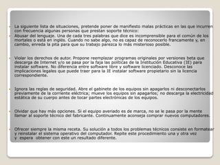  La siguiente lista de situaciones, pretende poner de manifiesto malas prácticas en las que incurren
con frecuencia algunas personas que prestan soporte técnico:
 Abusar del lenguaje. Una de cada tres palabras que dice es incomprensible para el común de los
mortales o está en inglés. Cuando no sabe algo, no es capaz de reconocerlo francamente y, en
cambio, enreda la pita para que su trabajo parezca lo más misterioso posible.
 Violar los derechos de autor. Propone reemplazar programas originales por versiones beta que
descarga de Internet y/o se pasa por la faja las políticas de la Institución Educativa (IE) para
instalar software. No diferencia entre software libre y software licenciado. Desconoce las
implicaciones legales que puede traer para la IE instalar software propietario sin la licencia
correspondiente.
 Ignora las reglas de seguridad. Abre el gabinete de los equipos sin apagarlos ni desconectarlos
previamente de la corriente eléctrica; mueve los equipos sin apagarlos; no descarga la electricidad
estática de su cuerpo antes de tocar partes electrónicas de los equipos.
 Olvidar que hay más opciones. Si el equipo averiado es de marca, no se le pasa por la mente
llamar al soporte técnico del fabricante. Continuamente aconseja comprar nuevos computadores.
 Ofrecer siempre la misma receta. Su solución a todos los problemas técnicos consiste en formatear
y reinstalar el sistema operativo del computador. Repite este procedimiento una y otra vez
y espera obtener con este un resultado diferente.
 