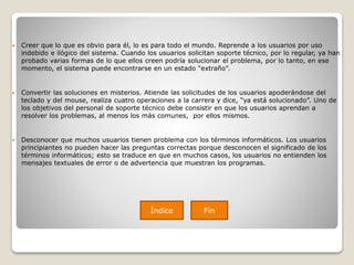  Creer que lo que es obvio para él, lo es para todo el mundo. Reprende a los usuarios por uso
indebido e ilógico del sistema. Cuando los usuarios solicitan soporte técnico, por lo regular, ya han
probado varias formas de lo que ellos creen podría solucionar el problema, por lo tanto, en ese
momento, el sistema puede encontrarse en un estado “extraño”.
 Convertir las soluciones en misterios. Atiende las solicitudes de los usuarios apoderándose del
teclado y del mouse, realiza cuatro operaciones a la carrera y dice, “ya está solucionado”. Uno de
los objetivos del personal de soporte técnico debe consistir en que los usuarios aprendan a
resolver los problemas, al menos los más comunes, por ellos mismos.
 Desconocer que muchos usuarios tienen problema con los términos informáticos. Los usuarios
principiantes no pueden hacer las preguntas correctas porque desconocen el significado de los
términos informáticos; esto se traduce en que en muchos casos, los usuarios no entienden los
mensajes textuales de error o de advertencia que muestran los programas.
Índice Fin
 