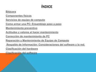 ÍNDICE
Bitácora
Componentes físicos
Servicios de equipo de computo
Como armar una PC: Ensamblaje paso a paso
Mantenimiento preventivo
Actitudes y valores al hacer mantenimiento
Corrección de mantenimiento de PC
Reparación y Mantenimiento de Equipo de Computo
Respaldo de Información: Consideraciones del software y la red.
Clasificación del hardware
Clasificación del software
 