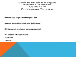 Maestro: Ing. Jorge Ernesto López Coba.
Alumno: Jesús Alejandro Izquierdo Martínez.
Brinda soporte técnico de manera presencial.
B.T Soporte Y Mantenimiento.
21/04/2016
2 Parcial.
 