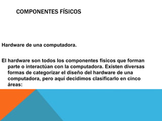 COMPONENTES FÍSICOS
Hardware de una computadora.
El hardware son todos los componentes físicos que forman
parte o interactúan con la computadora. Existen diversas
formas de categorizar el diseño del hardware de una
computadora, pero aquí decidimos clasificarlo en cinco
áreas:
 