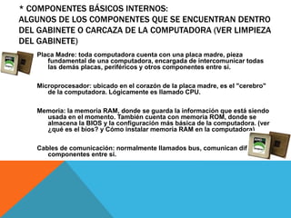 * COMPONENTES BÁSICOS INTERNOS:
ALGUNOS DE LOS COMPONENTES QUE SE ENCUENTRAN DENTRO
DEL GABINETE O CARCAZA DE LA COMPUTADORA (VER LIMPIEZA
DEL GABINETE)
Placa Madre: toda computadora cuenta con una placa madre, pieza
fundamental de una computadora, encargada de intercomunicar todas
las demás placas, periféricos y otros componentes entre sí.
Microprocesador: ubicado en el corazón de la placa madre, es el "cerebro"
de la computadora. Lógicamente es llamado CPU.
Memoria: la memoria RAM, donde se guarda la información que está siendo
usada en el momento. También cuenta con memoria ROM, donde se
almacena la BIOS y la configuración más básica de la computadora. (ver
¿qué es el bios? y Cómo instalar memoria RAM en la computadora)
Cables de comunicación: normalmente llamados bus, comunican diferentes
componentes entre sí.
 
