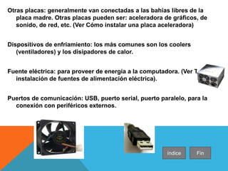 Otras placas: generalmente van conectadas a las bahías libres de la
placa madre. Otras placas pueden ser: aceleradora de gráficos, de
sonido, de red, etc. (Ver Cómo instalar una placa aceleradora)
Dispositivos de enfriamiento: los más comunes son los coolers
(ventiladores) y los disipadores de calor.
Fuente eléctrica: para proveer de energía a la computadora. (Ver Tipos e
instalación de fuentes de alimentación eléctrica).
Puertos de comunicación: USB, puerto serial, puerto paralelo, para la
conexión con periféricos externos.
índice Fin
 