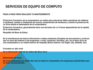 SERVICIOS DE EQUIPO DE COMPUTO
PASO A PASO PARA REALIZAR TU MANTENIMIENTO
El Servicio Correctivo de la computadora se realiza para solucionar fallas operativas de software
o hardware; cambio o instalación de nuevos componentes de hardware y cuando la presencia de
un Virus afecta el desempeño de la computadora.
El Servicio Correctivo, generalmente tiene una duración de 3 a 5 horas dependiendo de la rapidez
de la computadora.
Respaldo de Base de Datos:
Es la transferencia de toda la información o datos existentes (Carpetas de documentos y archivos
que no sean del sistema ni de programas, e-mail, contactos, favoritos, etc.) en el disco duro de
una computadora a un medio externo de respaldo (Disco externo, Cd Virgen, Zip, diskette, etc).
Formateo en alto nivel:
Es la eliminación total de los datos del disco duro.
Eliminación de Virus:
Es el procedimiento por medio del cual se limpia la computadora de programas perjudiciales para
su buen funcionamiento.
 