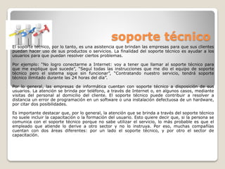 soporte técnico
El soporte técnico, por lo tanto, es una asistencia que brindan las empresas para que sus clientes
puedan hacer uso de sus productos o servicios. La finalidad del soporte técnico es ayudar a los
usuarios para que puedan resolver ciertos problemas.
Por ejemplo: “No logro conectarme a Internet: voy a tener que llamar al soporte técnico para
que me explique qué sucede”, “Seguí todas las instrucciones que me dio el equipo de soporte
técnico pero el sistema sigue sin funcionar”, “Contratando nuestro servicio, tendrá soporte
técnico ilimitado durante las 24 horas del día”.
Por lo general, las empresas de informática cuentan con soporte técnico a disposición de sus
usuarios. La atención se brinda por teléfono, a través de Internet o, en algunos casos, mediante
visitas del personal al domicilio del cliente. El soporte técnico puede contribuir a resolver a
distancia un error de programación en un software o una instalación defectuosa de un hardware,
por citar dos posibilidades.
Es importante destacar que, por lo general, la atención que se brinda a través del soporte técnico
no suele incluir la capacitación o la formación del usuario. Esto quiere decir que, si la persona se
comunica con el soporte técnico porque no sabe utilizar el servicio, lo más probable es que el
empleado que atiende lo derive a otro sector y no lo instruya. Por eso, muchas compañías
cuentan con dos áreas diferentes: por un lado el soporte técnico, y por otro el sector de
capacitación.
 