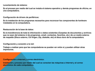 Levantamiento de sistema:
Es el proceso por medio del cual se instala el sistema operativo y demás programas de oficina, en
una computadora.
Configuración de drivers de periféricos:
Es la instalación de los programas necesarios para reconocer los componentes de hardware
instalados en la computadora.
Restauración de la base de datos:
Es la transferencia de toda la información o datos existentes (Carpetas de documentos y archivos
que no sean del sistema ni de programas, email, contactos, favoritos, etc.) de un medio externo
de respaldo (Disco externo, Cd Virgen, Zip, diskette, etc) al disco duro de la computadora.
Configuración y conexión a la red:
Trabajo a realizar para que las computadoras se puedan ver entre si y puedan utilizar otras
impresoras.
Configuración a Internet y correo electrónico:
Instalación y proceso por medio del cual se conectan las máquinas a Internet y al correo
electrónico de cada computadora.
 