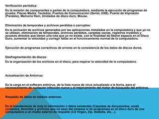 Verificación periódica:
Es la revisión de componentes o partes de la computadora, mediante la ejecución de programas de
prueba: Placas Madre, Teclados, Puertos de Comunicación (Serial, USB), Puerto de Impresión
(Paralelo), Memoria Ram, Unidades de disco duro, Mouse.
Eliminación de temporales y archivos perdidos o corruptos:
Es la exclusión de archivos generados por las aplicaciones instaladas en la computadora y que ya no
se utilizan, eliminación de temporales, archivos perdidos, carpetas vacías, registros inválidos y
accesos directos que tienen una ruta que ya no existe, con la finalidad de liberar espacio en el Disco
Duro, aumentar la velocidad y corregir fallas en el funcionamiento normal de la computadora.
Ejecución de programas correctivos de errores en la consistencia de los datos de discos duros.
Desfragmentación de discos:
Es la organización de los archivos en el disco, para mejorar la velocidad de la computadora.
Actualización de Antivirus:
Es la carga en el software antivirus, de la lista nueva de virus actualizada a la fecha, para el
reconocimiento de cualquier infección nueva y el mejoramiento del motor de búsqueda del antivirus.
Respaldo de datos en medios externos:
Es la transferencia de toda la información o datos existentes (Carpetas de documentos, email,
contactos, favoritos y archivos que no sean del sistema ni de programas) en el disco duro de una
computadora a un medio externo de respaldo (Cd Virgen, Zip, diskette, etc…).
 