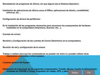 Reinstalación de programas de oficina, sin que alguno sea el Sistema Operativo:
Instalación de aplicaciones de oficina como el Office, aplicaciones de diseño, contabilidad,
antivirus, etc…
Configuración de drivers de periféricos:
Es la instalación de los programas necesarios para reconocer los componentes de hardware
instalados en la computadora (Impresora, Scanner, etc…).
Cuentas de correo:
Revisión y Configuración de las cuentas de Correo Electrónico en la computadora.
Revisión de red y configuración de la misma:
Trabajo a realizar para que las computadoras se puedan ver entre si y puedan utilizar otras
impresoras conectadas a otros equipos.
Limpieza general del Equipo:
Eliminación de impurezas de los siguientes componentes: Teclado, Mouse, Fuente de Alimentación,
Unidades de CDROM y Floppy, Regulador de voltaje, UPS, y pantallas.
Índice Fin
 