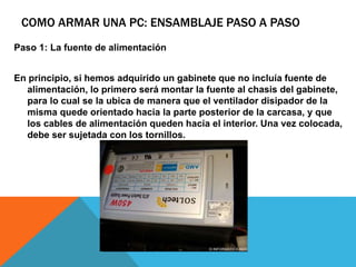 COMO ARMAR UNA PC: ENSAMBLAJE PASO A PASO
Paso 1: La fuente de alimentación
En principio, si hemos adquirido un gabinete que no incluía fuente de
alimentación, lo primero será montar la fuente al chasis del gabinete,
para lo cual se la ubica de manera que el ventilador disipador de la
misma quede orientado hacia la parte posterior de la carcasa, y que
los cables de alimentación queden hacia el interior. Una vez colocada,
debe ser sujetada con los tornillos.
 