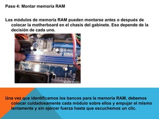 Paso 4: Montar memoria RAM
Los módulos de memoria RAM pueden montarse antes o después de
colocar la motherboard en el chasis del gabinete. Eso depende de la
decisión de cada uno.
Una vez que identificamos los bancos para la memoria RAM, debemos
colocar cuidadosamente cada módulo sobre ellos y empujar el mismo
lentamente y sin ejercer fuerza hasta que escuchemos un clic.
 
