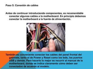 Paso 5: Conexión de cables
Antes de continuar introduciendo componentes, es recomendable
conectar algunos cables a la motherboard. En principio debemos
conectar la motherboard a la fuente de alimentación.
También es conveniente conectar los cables del panel frontal del
gabinete, tanto el de Power y Reset como los leds, los puertos
USB y demás. Para hacerlo lo mejor es recurrir al manual de la
motherboard, donde se indica claramente cómo deben ser
conectados de acuerdo al modelo.
 