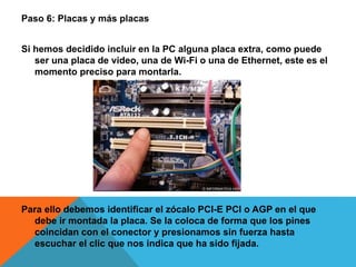 Paso 6: Placas y más placas
Si hemos decidido incluir en la PC alguna placa extra, como puede
ser una placa de video, una de Wi-Fi o una de Ethernet, este es el
momento preciso para montarla.
Para ello debemos identificar el zócalo PCI-E PCI o AGP en el que
debe ir montada la placa. Se la coloca de forma que los pines
coincidan con el conector y presionamos sin fuerza hasta
escuchar el clic que nos indica que ha sido fijada.
 