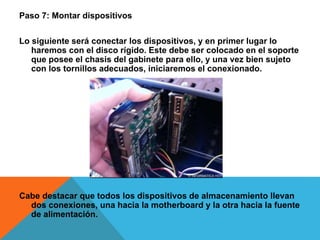 Paso 7: Montar dispositivos
Lo siguiente será conectar los dispositivos, y en primer lugar lo
haremos con el disco rígido. Este debe ser colocado en el soporte
que posee el chasis del gabinete para ello, y una vez bien sujeto
con los tornillos adecuados, iniciaremos el conexionado.
Cabe destacar que todos los dispositivos de almacenamiento llevan
dos conexiones, una hacia la motherboard y la otra hacia la fuente
de alimentación.
 