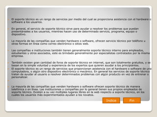  El soporte técnico es un rango de servicios por medio del cual se proporciona asistencia con el hardware o
software a los usuarios.
 En general, el servicio de soporte técnico sirve para ayudar a resolver los problemas que puedan
presentárseles a los usuarios, mientras hacen uso de determinado servicio, programa, equipo o
dispositivo.
 La mayoría de las compañías que venden hardware o software, ofrecen servicio técnico por teléfono u
otras formas en línea como correo electrónico o sitios web.
 Las compañías e instituciones también tienen generalmente soporte técnico interno para empleados,
estudiantes y otros asociados, este es brindado generalmente por especialistas contratados por la misma
empresa.
 También existen gran cantidad de foros de soporte técnico en internet, que son totalmente gratuitos, y se
basan en la simple voluntad y experiencia de los expertos que quieren ayudar a los principiantes.
 El soporte técnico es un rango de servicios que proporcionan asistencia con el hardware o software de una
computadora, o algún otro dispositivo electrónico o mecánico. En general los servicios de soporte técnico
tratan de ayudar al usuario a resolver determinados problemas con algún producto en vez de entrenar o
personalizar.

 La mayoría de las compañías que venden hardware o software ofrecen soporte técnico de manera
telefónica o en línea. Las instituciones y compañías por lo general tienen sus propios empleados de
soporte técnico. Existen a su vez múltiples lugares libres en la web respecto a soporte técnico, en los
cuales los usuarios más experimentados ayudan a los novatos.
Indice Fin
 