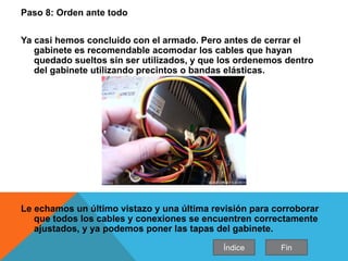 Paso 8: Orden ante todo
Ya casi hemos concluido con el armado. Pero antes de cerrar el
gabinete es recomendable acomodar los cables que hayan
quedado sueltos sin ser utilizados, y que los ordenemos dentro
del gabinete utilizando precintos o bandas elásticas.
Le echamos un último vistazo y una última revisión para corroborar
que todos los cables y conexiones se encuentren correctamente
ajustados, y ya podemos poner las tapas del gabinete.
Índice Fin
 