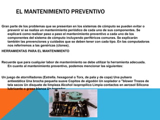 EL MANTENIMIENTO PREVENTIVO
Gran parte de los problemas que se presentan en los sistemas de cómputo se pueden evitar o
prevenir si se realiza un mantenimiento periódico de cada uno de sus componentes. Se
explicará como realizar paso a paso el mantenimiento preventivo a cada uno de los
componentes del sistema de cómputo incluyendo periféricos comunes. Se explicarán
también las prevenciones y cuidados que se deben tener con cada tipo. En las computadoras
nos referiremos a las genéricas (clones).
HERRAMIENTAS PARA EL MANTENIMIENTO
Recuerde que para cualquier labor de mantenimiento se debe utilizar la herramienta adecuada.
En cuanto al mantenimiento preventivo, podemos mencionar las siguientes:
Un juego de atornilladores (Estrella. hexagonal o Torx, de pala y de copa) Una pulsera
antiestática Una brocha pequeña suave Copitos de algodón Un soplador o "blower Trozos de
tela secos Un disquete de limpieza Alcohol isopropílico Limpia contactos en aerosol Silicona
lubricante o grasa blanca Un borrador.
 