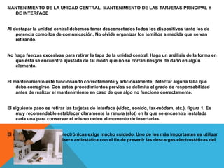 MANTENIMIENTO DE LA UNIDAD CENTRAL. MANTENIMIENTO DE LAS TARJETAS PRINCIPAL Y
DE INTERFACE
Al destapar la unidad central debemos tener desconectados lodos los dispositivos tanto los de
potencia como los de comunicación, No olvide organizar los tomillos a medida que se van
retirando.
No haga fuerzas excesivas para retirar la tapa de la unidad central. Haga un análisis de la forma en
que ésta se encuentra ajustada de tal modo que no se corran riesgos de daño en algún
elemento.
El mantenimiento esté funcionando correctamente y adicionalmente, detectar alguna falla que
deba corregirse. Con estos procedimientos previos se delimita el grado de responsabilidad
antes de realizar el mantenimiento en caso de que algo no funcione correctamente.
El siguiente paso es retirar las tarjetas de interface (video, sonido, fax-módem, etc.), figura 1. Es
muy recomendable establecer claramente la ranura (slot) en la que se encuentra instalada
cada una para conservar el mismo orden al momento de insertarlas.
El manejo de las tarjetas electrónicas exige mucho cuidado. Uno de los más importantes es utilizar
correctamente una pulsera antiestática con el fin de prevenir las descargas electrostáticas del
cuerpo.
 