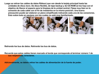 Luego se retiran los cables de datos Ribbon) que van desde la tarjeta principal hasta las
unidades de disco duro. De disco flexible, de tape backup y de CD-ROM (si los hay) con el
objetivo de liberar el espacio para la limpieza de la unidad central. Fíjese muy bien en la
conexión de cada cable con el fin de instalarlos en la misma posición. Una buena
precaución puede ser elaborar un plano simplificado indicando cada una de las conexiones.
Esto sobre todo en equipos con los cuales no esté muy familiarizado.
Retirando los bus de datos. Retirando los bus de datos.
Recuerde que estos cables tienen marcado el borde que corresponde al terminar número 1 de
sus respectivos conectares.
Adicionalmente, se deben retirar los cables de alimentación de la fuente de poder.
 