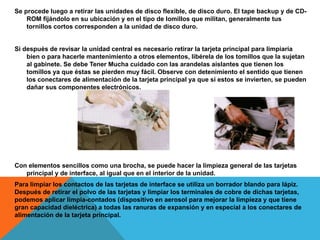 Se procede luego a retirar las unidades de disco flexible, de disco duro. El tape backup y de CD-
ROM fijándolo en su ubicación y en el tipo de lomillos que militan, generalmente tus
tornillos cortos corresponden a la unidad de disco duro.
Si después de revisar la unidad central es necesario retirar la tarjeta principal para limpiaría
bien o para hacerle mantenimiento a otros elementos, libérela de los tomillos que la sujetan
al gabinete. Se debe Tener Mucha cuidado con las arandelas aislantes que tienen los
tomillos ya que éstas se pierden muy fácil. Observe con detenimiento el sentido que tienen
los conectares de alimentación de la tarjeta principal ya que si estos se invierten, se pueden
dañar sus componentes electrónicos.
Con elementos sencillos como una brocha, se puede hacer la limpieza general de las tarjetas
principal y de interface, al igual que en el interior de la unidad.
Para limpiar los contactos de las tarjetas de interface se utiliza un borrador blando para lápiz.
Después de retirar el polvo de las tarjetas y limpiar los terminales de cobre de dichas tarjetas,
podemos aplicar limpia-contados (dispositivo en aerosol para mejorar la limpieza y que tiene
gran capacidad dieléctrica) a todas las ranuras de expansión y en especial a los conectares de
alimentación de la tarjeta principal.
 