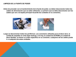 LIMPIEZA DE LA FUENTE DE PODER
Antes de proceder con el mantenimiento de la fuente de poder, se deben desconectar todos los
cables de alimentación que se estén utilizando, Lo primero que se debe desconectar son los
cables que van a la tarjeta principal recuerde los cuidados en su conexión).
Luego se desconectan todos los periféricos. Los conectares utilizados pura el disco duro, la
unidad de respaldo en cinta (tape backup), si la hay, la unidad de CD-ROM y la unidad de
disco flexible, no tienen un orden especifico en su conexión, cualquiera de los cables puede
ir a cualquiera de estas unidades.
 