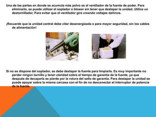 Una de las partes en donde se acumula más polvo es el ventilador de la fuente de poder. Para
eliminarlo, se puede utilizar el soplador o blower sin tener que destapar la unidad. Utilice un
destornillador, Para evitar que el ventilador gire creando voltajes dañinos.
¡Recuerde que la unidad central debe citar desenergizada o para mayor seguridad, sin los cables
de alimentación!
Si no se dispone del soplador, se debe destapar la fuente para limpiarla. Es muy importante no
perder ningún tornillo y tener claridad sobre el tiempo de garantía de la fuente, ya que
después de decaparla se pierde por la rotura del sello de garantía. Para destapar la unidad se
puede apoyar sobre la misma carcasa con el fin de no desconectar el interruptor de potencia
de la fuente.
 