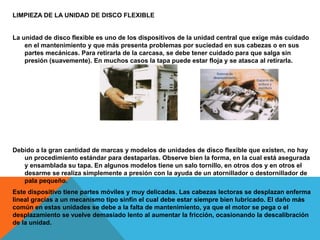 LIMPIEZA DE LA UNIDAD DE DISCO FLEXIBLE
La unidad de disco flexible es uno de los dispositivos de la unidad central que exige más cuidado
en el mantenimiento y que más presenta problemas por suciedad en sus cabezas o en sus
partes mecánicas. Para retirarla de la carcasa, se debe tener cuidado para que salga sin
presión (suavemente). En muchos casos la tapa puede estar floja y se atasca al retirarla.
Debido a la gran cantidad de marcas y modelos de unidades de disco flexible que existen, no hay
un procedimiento estándar para destaparlas. Observe bien la forma, en la cual está asegurada
y ensamblada su tapa. En algunos modelos tiene un salo tornillo, en otros dos y en otros el
desarme se realiza simplemente a presión con la ayuda de un atornillador o destornillador de
pala pequeño.
Este dispositivo tiene partes móviles y muy delicadas. Las cabezas lectoras se desplazan enferma
lineal gracias a un mecanismo tipo sinfín el cual debe estar siempre bien lubricado. El daño más
común en estas unidades se debe a la falta de mantenimiento, ya que el motor se pega o el
desplazamiento se vuelve demasiado lento al aumentar la fricción, ocasionando la descalibración
de la unidad.
 