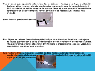 Otro problema que se presenta es la suciedad de las cabezas lectoras, generada por la utilización
de discos viejos o sucios. Además, los disquetes van soltando parte de su recubrimiento al
rozar las cabezas de lectura/ escritura. En muchos casos, se puede solucionar este problema
por medio de un disco de limpieza, pero en otros casos es necesaria una limpieza más
profunda.
Kit de limpieza para la unidad flexible
Para limpiar las cabezas con el disco especial, aplique en la ventana de éste tres o cuatro gotas
del líquido que viene con el disco, o en su defecto, alcohol isopropílico. Insértelo en la unidad
y haga girar el motor dando el comando DIR A: Repita el procedimiento dos o tres veces. Esto
se debe hacer cuando se arme el equipo.
Para realizar la limpieza manual de la unidad de disco flexible, podemos utilizar cepitas de
algodón. Impregne el algodón con alcohol isopropílico (este alcohol es de un alto nivel volátil,
lo que garantiza que no quede humedad).
 