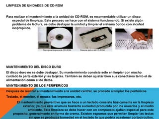LIMPIEZA DE UNIDADES DE CD-ROM
Para realizar el mantenimiento a la unidad de CD-ROM, es recomendable utilizar un disco
especial de limpieza. Este proceso se hace con el sistema funcionando. Si existe algún
problema de lectura, se debe destapar la unidad y limpiar el sistema óptico con alcohol
isopropílico.
MANTENIMIENTO DEL DISCO DURO
El disco duro no se debe destapar. Su mantenimiento consiste sólo en limpiar con mucho
cuidado la parte exterior y las tarjetas. También se deben ajustar bien sus conectares tanto el de
alimentación como el de datos.
MANTENIMIENTO DE LOS PERIFÉRICOS
Después de realizar el mantenimiento a la unidad central, se procede a limpiar los periféricos
Teclado, el monitor, el mouse, las impresoras, etc.
El mantenimiento preventivo que se hace a un teclado consiste básicamente en la limpieza
exterior, ya que éste acumula bastante suciedad producida por los usuarios y el medio
ambiente. Esta limpieza se debe hacer con un compuesto ajaban especial para este
propósito, generalmente en forma de crema. Existen espumas que permiten limpiar las teclas
sin que se produzca humedad en el teclado lo que podría ocasionar cortocircuitos.
 
