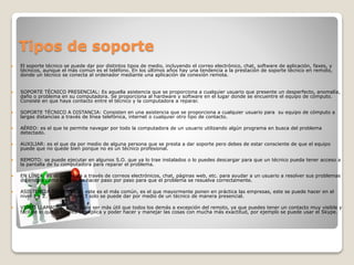 Tipos de soporte
 El soporte técnico se puede dar por distintos tipos de medio, incluyendo el correo electrónico, chat, software de aplicación, faxes, y
técnicos, aunque el más común es el teléfono. En los últimos años hay una tendencia a la prestación de soporte técnico en remoto,
donde un técnico se conecta al ordenador mediante una aplicación de conexión remota.
 SOPORTE TÉCNICO PRESENCIAL: Es aquella asistencia que se proporciona a cualquier usuario que presente un desperfecto, anomalía,
daño o problema en su computadora. Se proporciona al hardware y software en el lugar donde se encuentre el equipo de cómputo.
Consiste en que haya contacto entre el técnico y la computadora a reparar.
 SOPORTE TÉCNICO A DISTANCIA: Consisten en una asistencia que se proporciona a cualquier usuario para su equipo de cómputo a
largas distancias a través de línea telefónica, internet o cualquier otro tipo de contacto.
 AÉREO: es el que te permite navegar por todo la computadora de un usuario utilizando algún programa en busca del problema
detectado.
 AUXILIAR: es el que da por medio de alguna persona que se presta a dar soporte pero debes de estar consciente de que el equipo
puede que no quede bien porque no es un técnico profesional.
 REMOTO: se puede ejecutar en algunos S.O. que ya lo trae instalados o lo puedes descargar para que un técnico pueda tener acceso a
la pantalla de tu computadora para reparar el problema.
 EN LÍNEA: es el que se da a través de correos electrónicos, chat, páginas web, etc. para ayudar a un usuario a resolver sus problemas
diciéndole como lo debe de hacer paso por paso para que el problema se resuelva correctamente.
 ASISTENCIA TELEFÓNICA: este es el más común, es el que mayormente ponen en práctica las empresas, este se puede hacer en el
nivel 1 y 2. Ya que el nivel 3 solo se puede dar por medio de un técnico de manera presencial.
 VIDEO LLAMADAS: este suele ser más útil que todos los demás a excepción del remoto, ya que puedes tener un contacto muy visible y
fácil de lo que el técnico te explica y poder hacer y manejar las cosas con mucha más exactitud, por ejemplo se puede usar el Skype.
 
