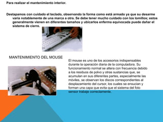 Para realizar el mantenimiento interior.
Destapamos con cuidado el teclado, observando la forma como está armado ya que su desarme
varía notablemente de una marca a otra. Se debe tener mucho cuidado con los lomillos; estos
generalmente vienen en diferentes tamaños y ubicarlos enferma equivocada puede dañar el
sistema de cierre.
MANTENIMIENTO DEL MOUSE
El mouse es uno de los accesorios indispensables
durante la operación diaria de la computadora. Su
funcionamiento normal se altera con frecuencia debido
a los residuos de polvo y otras sustancias que, se
acumulan en sus diferentes partes, especialmente las
móviles, se observan los discos correspondientes al
desplazamiento del cursor, los cuales se ensucian y
forman una capa que evita que el sistema del foto
sensor trabaje correctamente.
 