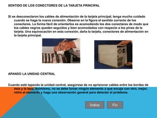 SENTIDO DE LOS CONECTORES DE LA TARJETA PRINCIPAL
Si se desconectaron los cables de alimentación de la tarjeta principal, tenga mucho cuidado
cuando se haga la nueva conexión. Observe en la figura el sentido correcto de los
conectares. La forma fácil de orientarlos es acomodando los dos conectares de modo que
los cables negros queden seguidos y bien acomodados con respecto a los pines de la
tarjeta. Una equivocación en esta conexión, daña la tarjeta, conectores de alimentación en
la tarjeta principal.
APANDO LA UNIDAD CENTRAL
Cuando esté tapando la unidad central, asegúrese de no aprisionar cables entre los bordes de
ésta y la lapa. Asimismo, no se debe forzar ningún elemento a que encaje con otro, mejor,
retire el elemento y haga una observación general para detectar el problema.
Índice Fin
 