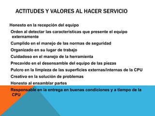 ACTITUDES Y VALORES AL HACER SERVICIO
Honesto en la recepción del equipo
Orden al detectar las características que presente el equipo
externamente
Cumplido en el manejo de las normas de seguridad
Organizado en su lugar de trabajo
Cuidadoso en el manejo de la herramienta
Precavido en el desensamble del equipo de las piezas
Pulcro en la limpieza de las superficies externas/internas de la CPU
Creativo en la solución de problemas
Honesto al ensamblar partes
Responsable en la entrega en buenas condiciones y a tiempo de la
CPU
 