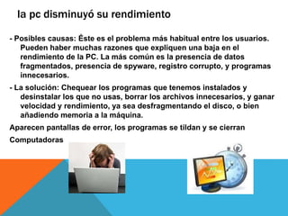 la pc disminuyó su rendimiento
- Posibles causas: Éste es el problema más habitual entre los usuarios.
Pueden haber muchas razones que expliquen una baja en el
rendimiento de la PC. La más común es la presencia de datos
fragmentados, presencia de spyware, registro corrupto, y programas
innecesarios.
- La solución: Chequear los programas que tenemos instalados y
desinstalar los que no usas, borrar los archivos innecesarios, y ganar
velocidad y rendimiento, ya sea desfragmentando el disco, o bien
añadiendo memoria a la máquina.
Aparecen pantallas de error, los programas se tildan y se cierran
Computadoras
 