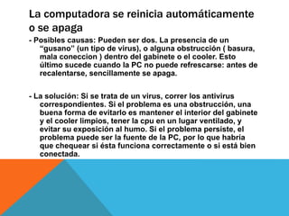 La computadora se reinicia automáticamente
o se apaga
- Posibles causas: Pueden ser dos. La presencia de un
“gusano” (un tipo de virus), o alguna obstrucción ( basura,
mala coneccion ) dentro del gabinete o el cooler. Esto
último sucede cuando la PC no puede refrescarse: antes de
recalentarse, sencillamente se apaga.
- La solución: Si se trata de un virus, correr los antivirus
correspondientes. Si el problema es una obstrucción, una
buena forma de evitarlo es mantener el interior del gabinete
y el cooler limpios, tener la cpu en un lugar ventilado, y
evitar su exposición al humo. Si el problema persiste, el
problema puede ser la fuente de la PC, por lo que habría
que chequear si ésta funciona correctamente o si está bien
conectada.
 