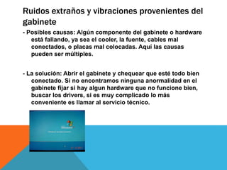 Ruidos extraños y vibraciones provenientes del
gabinete
- Posibles causas: Algún componente del gabinete o hardware
está fallando, ya sea el cooler, la fuente, cables mal
conectados, o placas mal colocadas. Aquí las causas
pueden ser múltiples.
- La solución: Abrir el gabinete y chequear que esté todo bien
conectado. Si no encontramos ninguna anormalidad en el
gabinete fijar si hay algun hardware que no funcione bien,
buscar los drivers, si es muy complicado lo más
conveniente es llamar al servicio técnico.
 