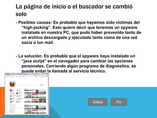 La página de inicio o el buscador se cambió
solo
- Posibles causas: Es probable que hayamos sido víctimas del
“high-jacking”. Esto quiere decir que tenemos un spyware
instalado en nuestra PC, que pudo haber provenido tanto de
un archivo descargado y ejecutado tanto como de una red
socia o lun mail.
- La solución: Es probable que el spyware haya instalado un
“java script” en el navegador para cambiar las opciones
personales. Corriendo algún programa de diagnóstico, se
puede evitar la llamada al servicio técnico.
Índice Fin
 