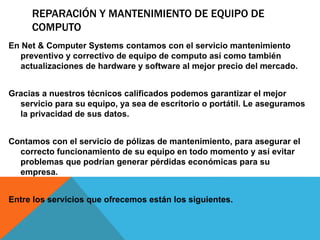 REPARACIÓN Y MANTENIMIENTO DE EQUIPO DE
COMPUTO
En Net & Computer Systems contamos con el servicio mantenimiento
preventivo y correctivo de equipo de computo así como también
actualizaciones de hardware y software al mejor precio del mercado.
Gracias a nuestros técnicos calificados podemos garantizar el mejor
servicio para su equipo, ya sea de escritorio o portátil. Le aseguramos
la privacidad de sus datos.
Contamos con el servicio de pólizas de mantenimiento, para asegurar el
correcto funcionamiento de su equipo en todo momento y así evitar
problemas que podrían generar pérdidas económicas para su
empresa.
Entre los servicios que ofrecemos están los siguientes.
 