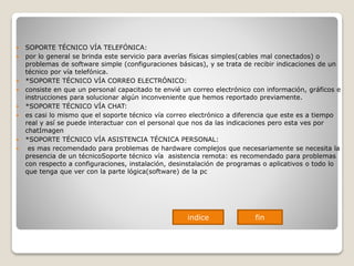  SOPORTE TÉCNICO VÍA TELEFÓNICA:
 por lo general se brinda este servicio para averías físicas simples(cables mal conectados) o
problemas de software simple (configuraciones básicas), y se trata de recibir indicaciones de un
técnico por vía telefónica.
 *SOPORTE TÉCNICO VÍA CORREO ELECTRÓNICO:
 consiste en que un personal capacitado te envié un correo electrónico con información, gráficos e
instrucciones para solucionar algún inconveniente que hemos reportado previamente.
 *SOPORTE TÉCNICO VÍA CHAT:
 es casi lo mismo que el soporte técnico vía correo electrónico a diferencia que este es a tiempo
real y así se puede interactuar con el personal que nos da las indicaciones pero esta ves por
chatImagen
 *SOPORTE TÉCNICO VÍA ASISTENCIA TÉCNICA PERSONAL:
 es mas recomendado para problemas de hardware complejos que necesariamente se necesita la
presencia de un técnicoSoporte técnico vía asistencia remota: es recomendado para problemas
con respecto a configuraciones, instalación, desinstalación de programas o aplicativos o todo lo
que tenga que ver con la parte lógica(software) de la pc
indice fin
 