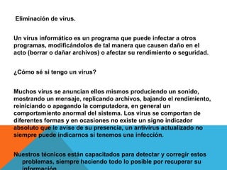 Eliminación de virus.
Un virus informático es un programa que puede infectar a otros
programas, modificándolos de tal manera que causen daño en el
acto (borrar o dañar archivos) o afectar su rendimiento o seguridad.
¿Cómo sé si tengo un virus?
Muchos virus se anuncian ellos mismos produciendo un sonido,
mostrando un mensaje, replicando archivos, bajando el rendimiento,
reiniciando o apagando la computadora, en general un
comportamiento anormal del sistema. Los virus se comportan de
diferentes formas y en ocasiones no existe un signo indicador
absoluto que le avise de su presencia, un antivirus actualizado no
siempre puede indicarnos si tenemos una infección.
Nuestros técnicos están capacitados para detectar y corregir estos
problemas, siempre haciendo todo lo posible por recuperar su
 