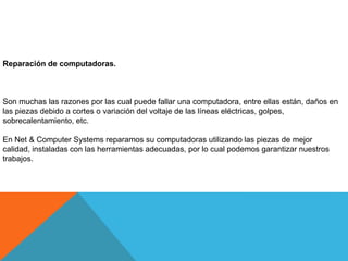Reparación de computadoras.
Son muchas las razones por las cual puede fallar una computadora, entre ellas están, daños en
las piezas debido a cortes o variación del voltaje de las líneas eléctricas, golpes,
sobrecalentamiento, etc.
En Net & Computer Systems reparamos su computadoras utilizando las piezas de mejor
calidad, instaladas con las herramientas adecuadas, por lo cual podemos garantizar nuestros
trabajos.
 