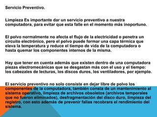 Servicio Preventivo.
Limpieza Es importante dar un servicio preventivo a nuestra
computadora, para evitar que esta falle en el momento más inoportuno.
El polvo normalmente no afecta el flujo de la electricidad o penetra un
circuito electrónico, pero el polvo puede formar una capa térmica que
eleva la temperatura y reduce el tiempo de vida de la computadora o
hasta quemar los componentes internos de la misma.
Hay que tener en cuenta además que existen dentro de una computadora
piezas electromecánicas que se desgastan más con el uso y el tiempo:
los cabezales de lecturas, los discos duros, los ventiladores, por ejemplo.
El servicio preventivo no solo consiste en dejar libre de polvo los
componentes de la computadora, también consta de un mantenimiento al
sistema operativo, limpieza de archivos obsoletos (archivos temporales
que no fueron eliminados), desfragmentación del disco duro, limpieza del
registro, con esto además de prevenir fallas recobrara el rendimiento del
sistema.
 