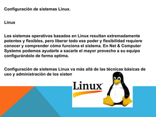 Configuración de sistemas Linux.
Linux
Los sistemas operativos basados en Linux resultan extremadamente
potentes y flexibles, pero liberar todo ese poder y flexibilidad requiere
conocer y comprender cómo funciona el sistema. En Net & Computer
Systems podemos ayudarle a sacarle el mayor provecho a su equipo
configurándolo de forma optima.
Configuración de sistemas Linux va más allá de las técnicas básicas de
uso y administración de los sistemas Linux.
 