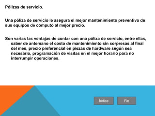 Pólizas de servicio.
Una póliza de servicio le asegura el mejor mantenimiento preventivo de
sus equipos de cómputo al mejor precio.
Son varias las ventajas de contar con una póliza de servicio, entre ellas,
saber de antemano el costo de mantenimiento sin sorpresas al final
del mes, precio preferencial en piezas de hardware según sea
necesario, programación de visitas en el mejor horario para no
interrumpir operaciones.
Índice Fin
 